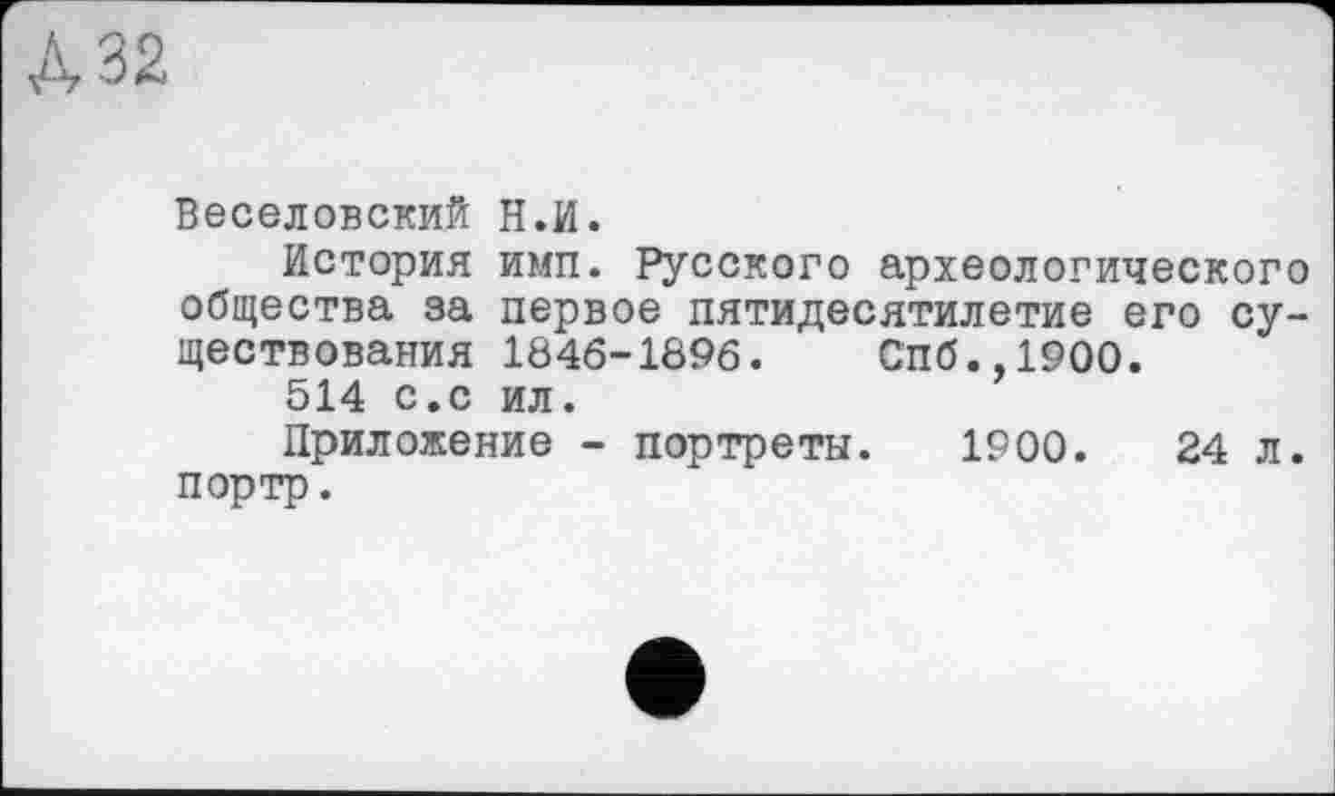 ﻿№
Веселовский Н.И.
История ими. Русского археологического общества за первое пятидесятилетие его существования 1846-1896.	Спб.,1900.
514 с.с ил.
Приложение - портреты. 1900.	24 л.
портр.